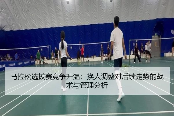 马拉松选拔赛竞争升温：换人调整对后续走势的战术与管理分析