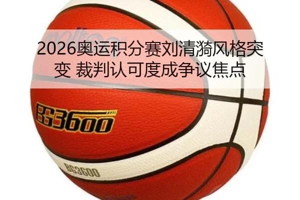 2026奥运积分赛刘清漪风格突变 裁判认可度成争议焦点